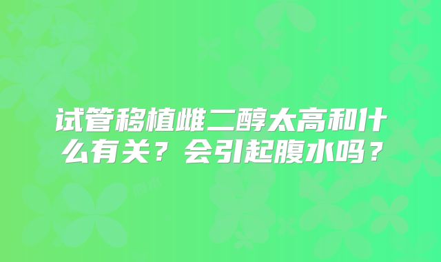 试管移植雌二醇太高和什么有关?会引起腹水吗?