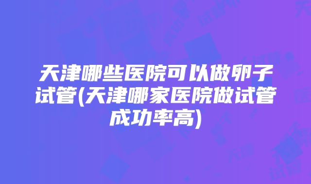 天津哪些医院可以做卵子试管(天津哪家医院做试管成功率高)