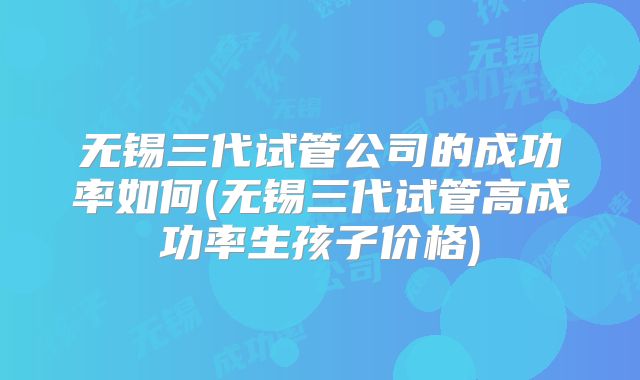 无锡三代试管公司的成功率如何(无锡三代试管高成功率生孩子价格)