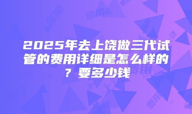 2025年去上饶做三代试管的费用详细是怎么样的?要多少钱