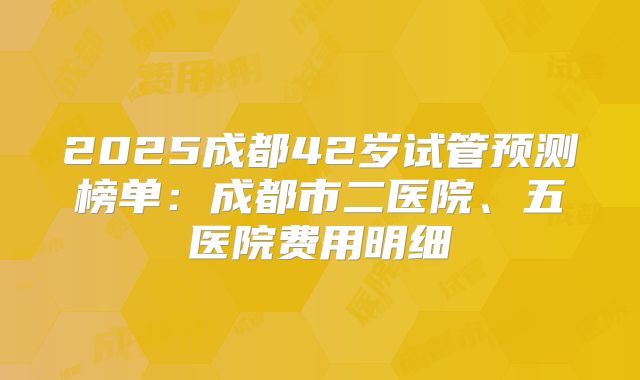 2025成都42岁试管预测榜单:成都市二医院、五医院费用明细