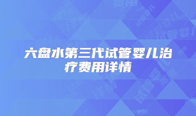 六盘水第三代试管婴儿治疗费用详情