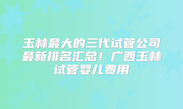 玉林最大的三代试管公司最新排名汇总！广西玉林试管婴儿费用