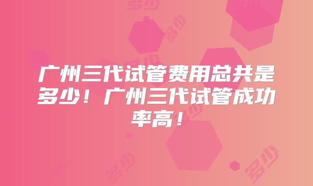 广州三代试管费用总共是多少!广州三代试管成功率高!