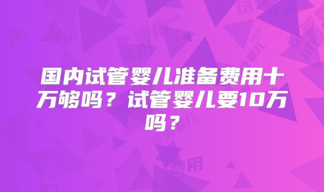 国内试管婴儿准备费用十万够吗?试管婴儿要10万吗?