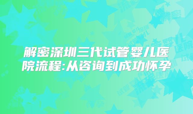 解密深圳三代试管婴儿医院流程:从咨询到成功怀孕