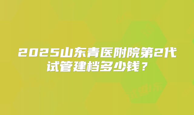 2025山东青医附院第2代试管建档多少钱?
