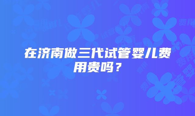 在济南做三代试管婴儿费用贵吗？