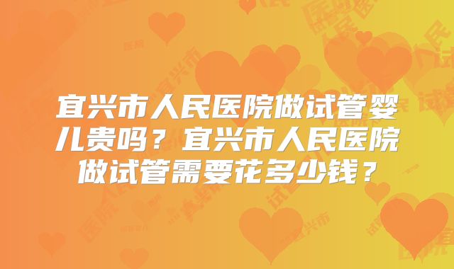 宜兴市人民医院做试管婴儿贵吗?宜兴市人民医院做试管需要花多少钱?