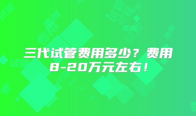 三代试管费用多少？费用8-20万元左右！