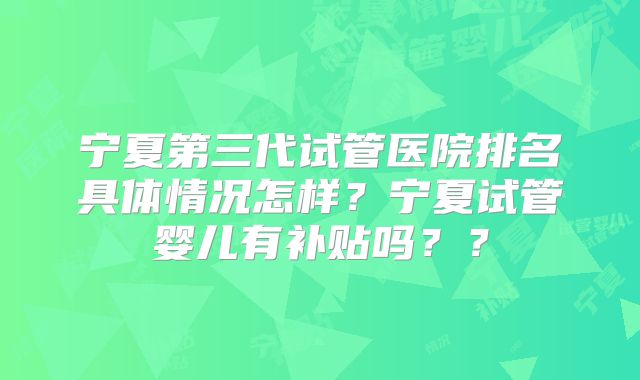 宁夏第三代试管医院排名具体情况怎样？宁夏试管婴儿有补贴吗？？