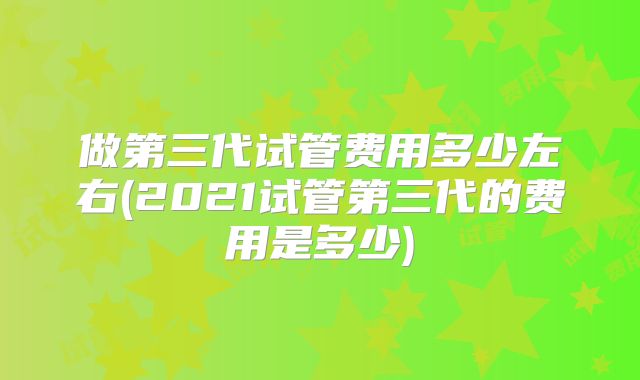 做第三代试管费用多少左右(2021试管第三代的费用是多少)