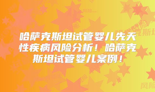 哈萨克斯坦试管婴儿先天性疾病风险分析！哈萨克斯坦试管婴儿案例！