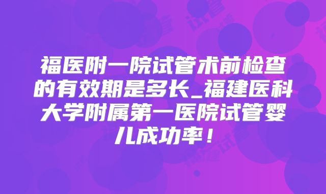 福医附一院试管术前检查的有效期是多长_福建医科大学附属第一医院试管婴儿成功率!