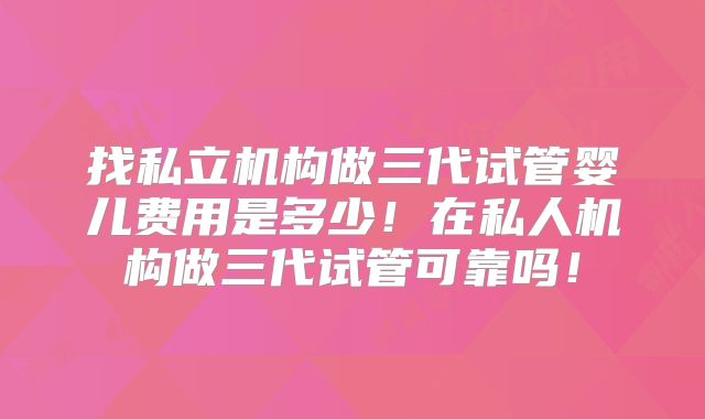 找私立机构做三代试管婴儿费用是多少!在私人机构做三代试管可靠吗!