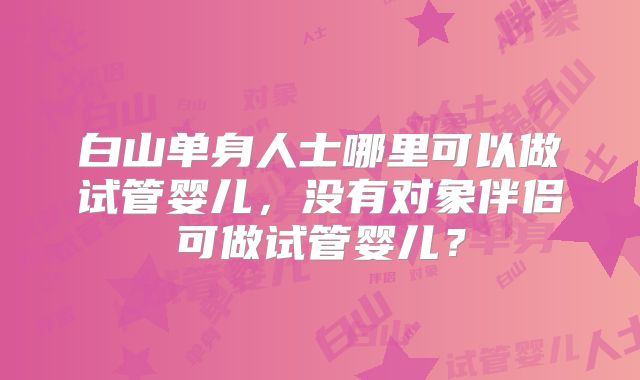 白山单身人士哪里可以做试管婴儿，没有对象伴侣可做试管婴儿？