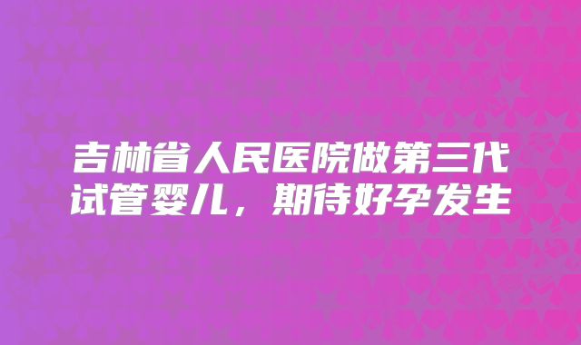 吉林省人民医院做第三代试管婴儿,期待好孕发生