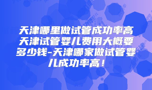 天津哪里做试管成功率高天津试管婴儿费用大概要多少钱-天津哪家做试管婴儿成功率高！