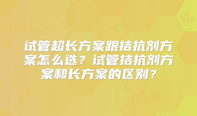 试管超长方案跟拮抗剂方案怎么选?试管拮抗剂方案和长方案的区别?