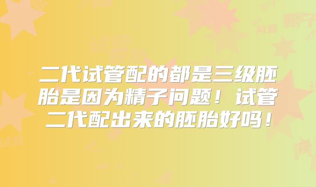 二代试管配的都是三级胚胎是因为精子问题！试管二代配出来的胚胎好吗！