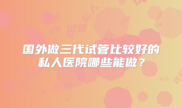 国外做三代试管比较好的私人医院哪些能做？