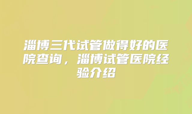 淄博三代试管做得好的医院查询,淄博试管医院经验介绍