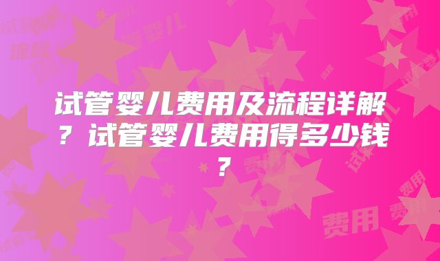 试管婴儿费用及流程详解？试管婴儿费用得多少钱？