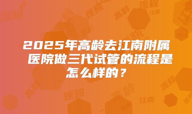 2025年高龄去江南附属 医院做三代试管的流程是怎么样的?