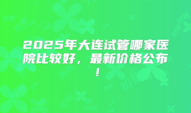 2025年大连试管哪家医院比较好，最新价格公布！