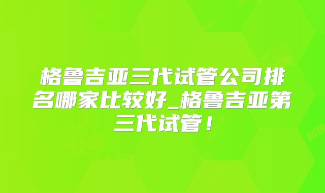 格鲁吉亚三代试管公司排名哪家比较好_格鲁吉亚第三代试管!
