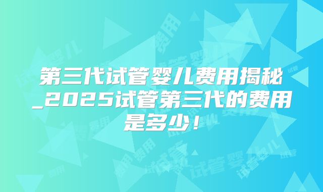 第三代试管婴儿费用揭秘_2025试管第三代的费用是多少！