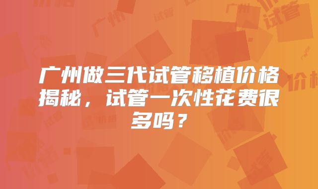 广州做三代试管移植价格揭秘,试管一次性花费很多吗?
