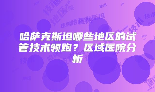 哈萨克斯坦哪些地区的试管技术领跑？区域医院分析
