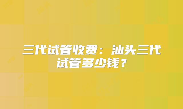 三代试管收费：汕头三代试管多少钱？