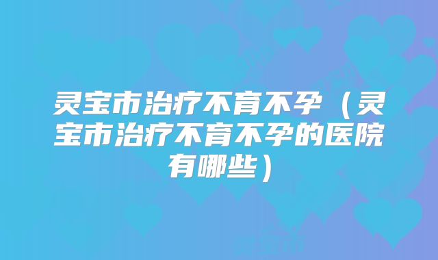 灵宝市治疗不育不孕(灵宝市治疗不育不孕的医院有哪些)
