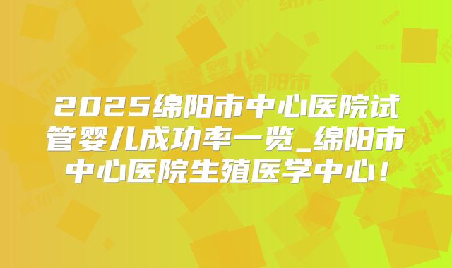 2025绵阳市中心医院试管婴儿成功率一览_绵阳市中心医院生殖医学中心!