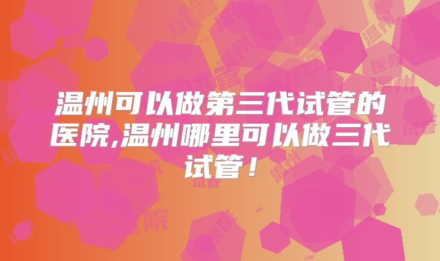 温州可以做第三代试管的医院,温州哪里可以做三代试管!