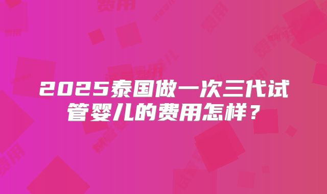 2025泰国做一次三代试管婴儿的费用怎样?