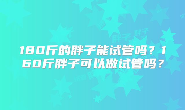 180斤的胖子能试管吗？160斤胖子可以做试管吗？