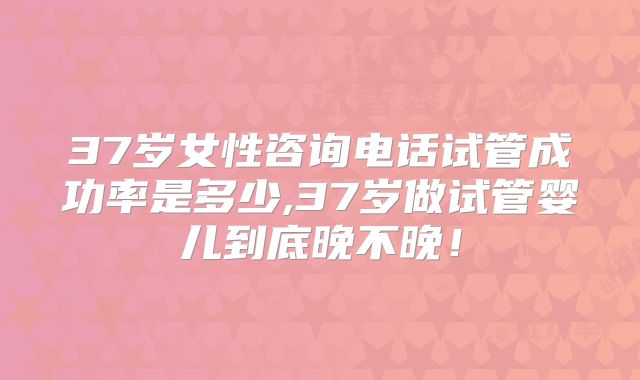 37岁女性咨询电话试管成功率是多少,37岁做试管婴儿到底晚不晚！