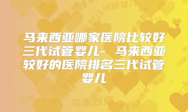 马来西亚哪家医院比较好三代试管婴儿- 马来西亚较好的医院排名三代试管婴儿