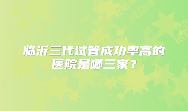 临沂三代试管成功率高的医院是哪三家?