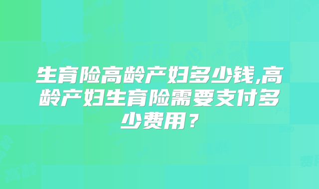 生育险高龄产妇多少钱,高龄产妇生育险需要支付多少费用？