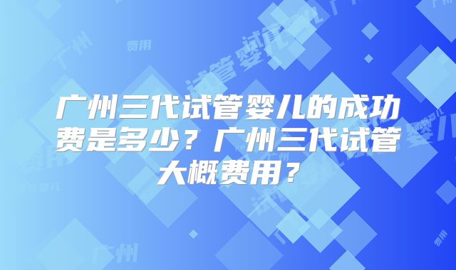 广州三代试管婴儿的成功费是多少?广州三代试管大概费用?