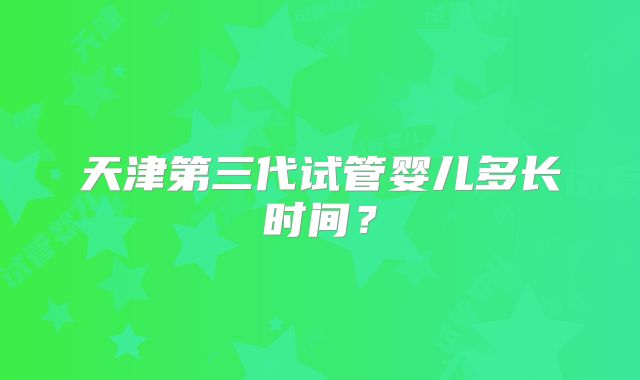 天津第三代试管婴儿多长时间?