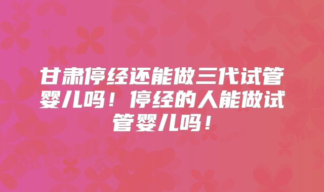 甘肃停经还能做三代试管婴儿吗！停经的人能做试管婴儿吗！