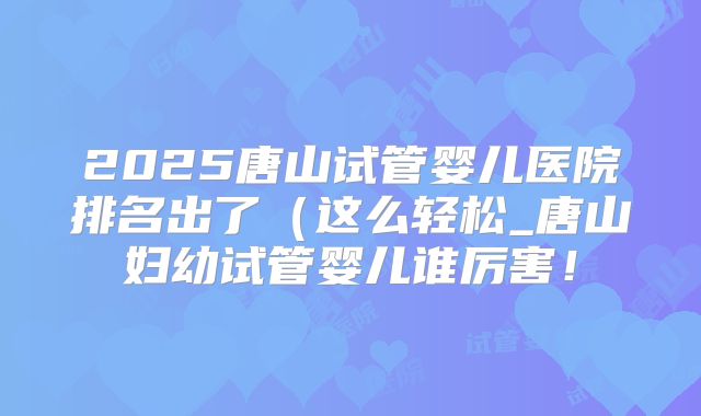 2025唐山试管婴儿医院排名出了(这么轻松_唐山妇幼试管婴儿谁厉害!