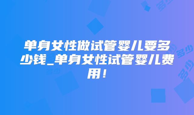 单身女性做试管婴儿要多少钱_单身女性试管婴儿费用！