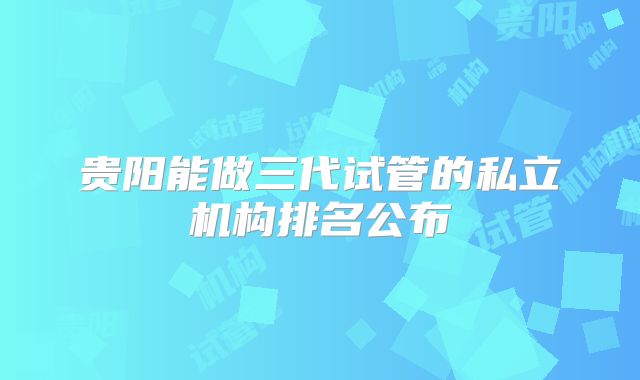贵阳能做三代试管的私立机构排名公布