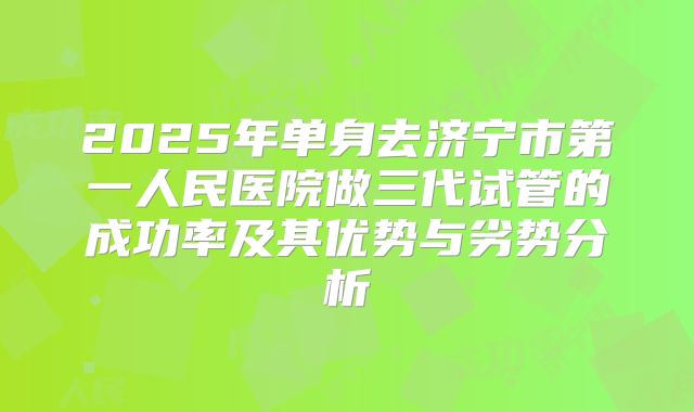 2025年单身去济宁市第一人民医院做三代试管的成功率及其优势与劣势分析